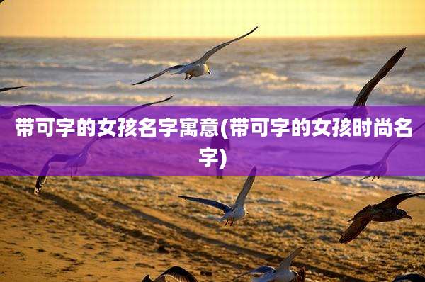 带可字的女孩名字寓意(带可字的女孩时尚名字)