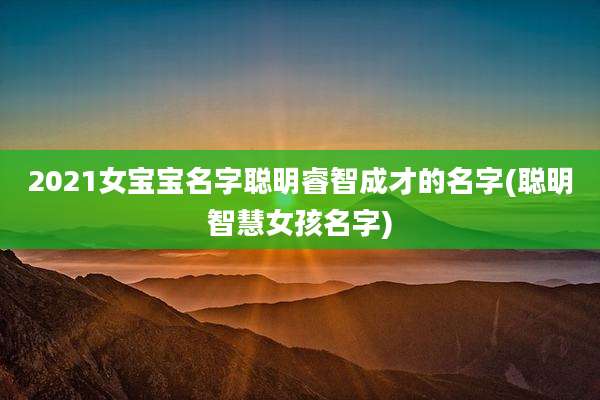 2021女宝宝名字聪明睿智成才的名字(聪明智慧女孩名字)