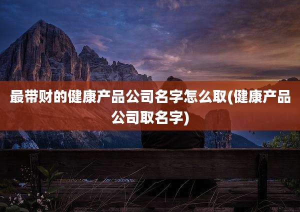 最带财的健康产品公司名字怎么取(健康产品公司取名字)