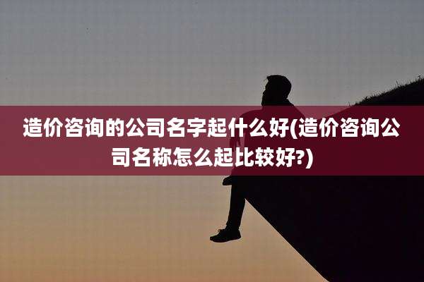造价咨询的公司名字起什么好(造价咨询公司名称怎么起比较好?)