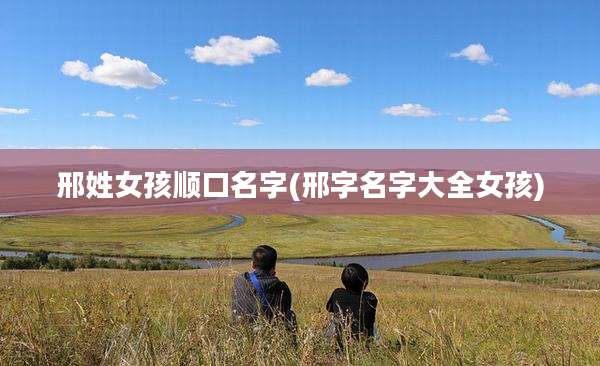 邢姓女孩顺口名字(邢字名字大全女孩)
