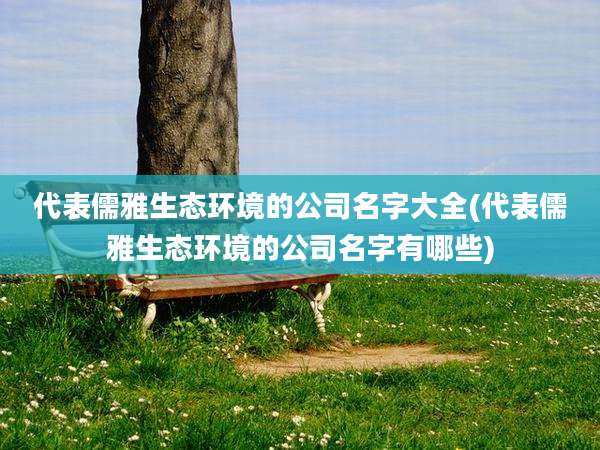 代表儒雅生态环境的公司名字大全(代表儒雅生态环境的公司名字有哪些)