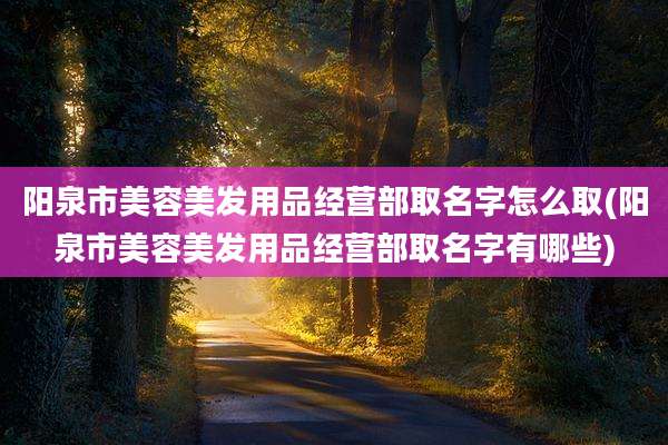 阳泉市美容美发用品经营部取名字怎么取(阳泉市美容美发用品经营部取名字有哪些)