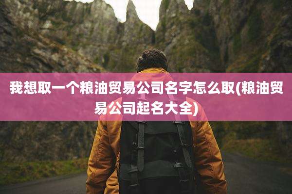 我想取一个粮油贸易公司名字怎么取(粮油贸易公司起名大全)
