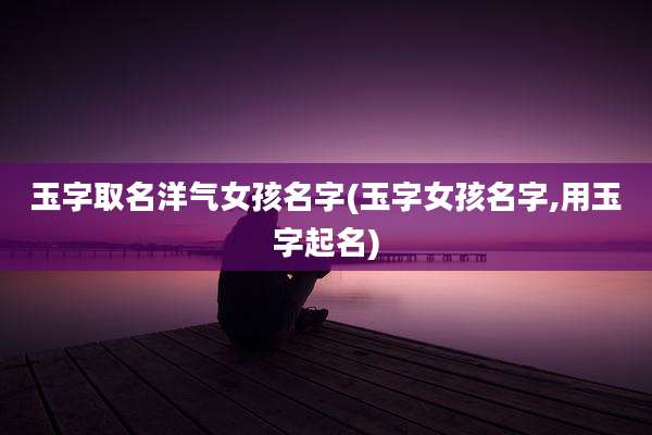 玉字取名洋气女孩名字(玉字女孩名字,用玉字起名)
