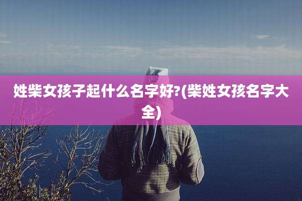 姓柴女孩子起什么名字好?(柴姓女孩名字大全)