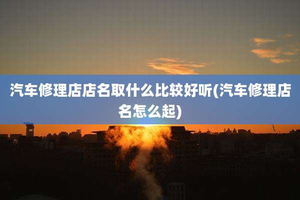 汽车修理店店名取什么比较好听(汽车修理店名怎么起)