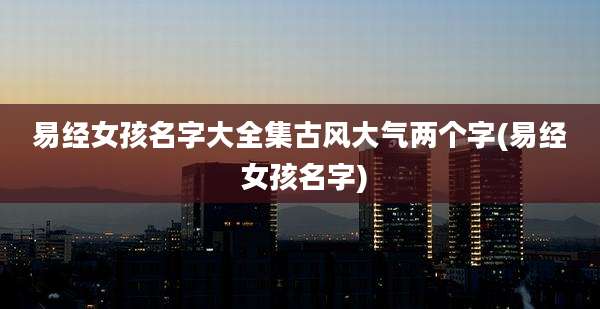 易经女孩名字大全集古风大气两个字(易经 女孩名字)
