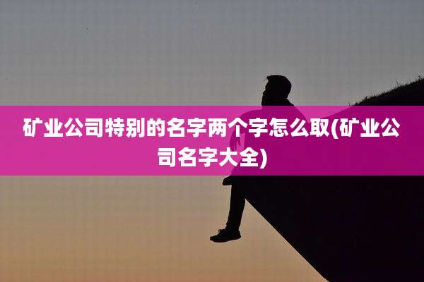 矿业公司特别的名字两个字怎么取(矿业公司名字大全)