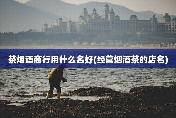 茶烟酒商行用什么名好(经营烟酒茶的店名)
