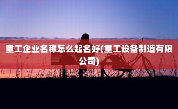 重工企业名称怎么起名好(重工设备制造有限公司)