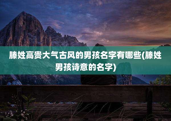 滕姓高贵大气古风的男孩名字有哪些(滕姓男孩诗意的名字)