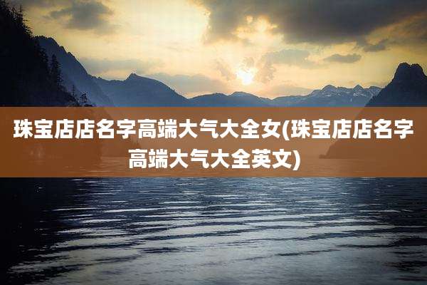 珠宝店店名字高端大气大全女(珠宝店店名字高端大气大全英文)