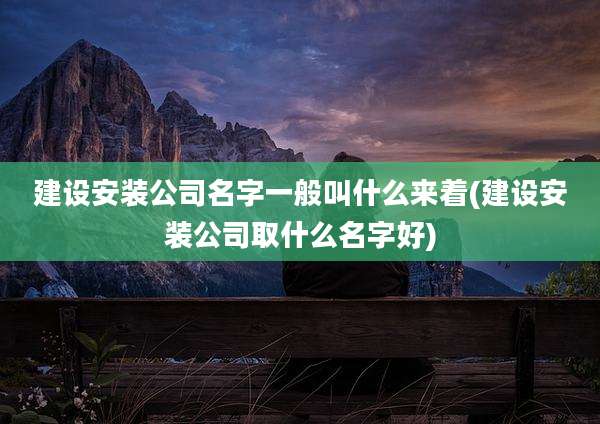 建设安装公司名字一般叫什么来着(建设安装公司取什么名字好)