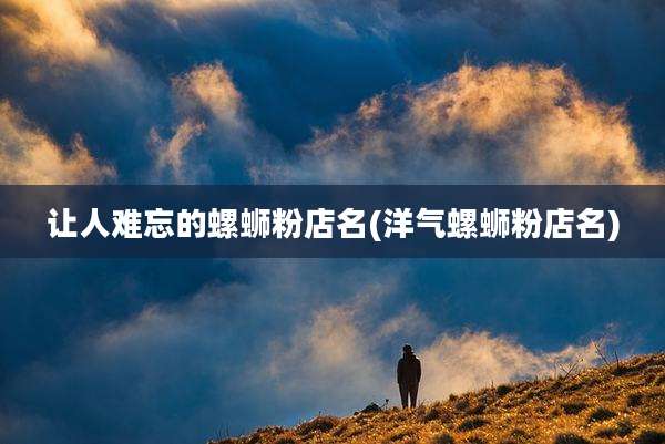 让人难忘的螺蛳粉店名(洋气螺蛳粉店名)