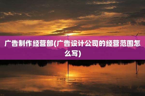 广告制作经营部(广告设计公司的经营范围怎么写)