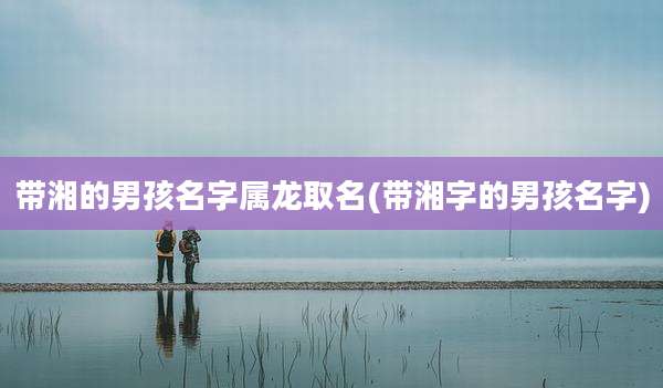 带湘的男孩名字属龙取名(带湘字的男孩名字)