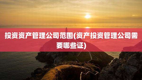 投资资产管理公司范围(资产投资管理公司需要哪些证)