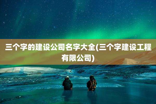 三个字的建设公司名字大全(三个字建设工程有限公司)