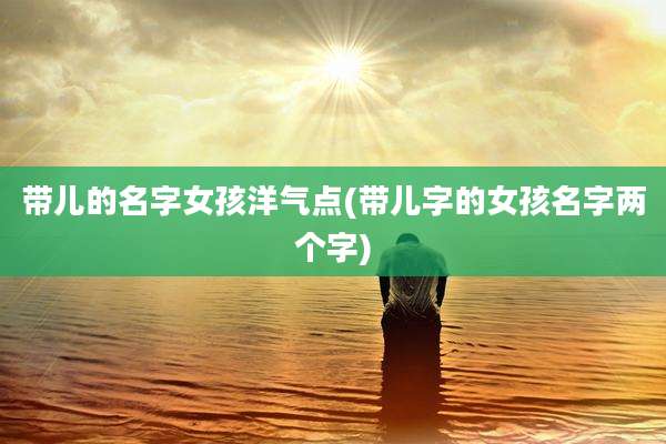 带儿的名字女孩洋气点(带儿字的女孩名字两个字)