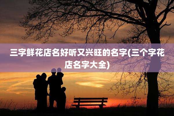 三字鲜花店名好听又兴旺的名字(三个字花店名字大全)