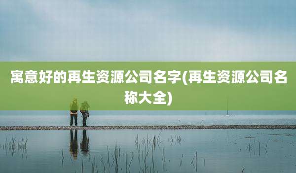 寓意好的再生资源公司名字(再生资源公司名称大全)