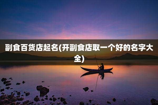 副食百货店起名(开副食店取一个好的名字大全)