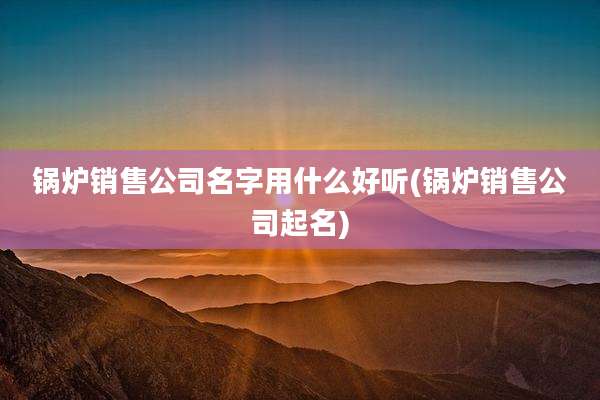 锅炉销售公司名字用什么好听(锅炉销售公司起名)