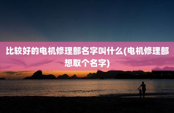 比较好的电机修理部名字叫什么(电机修理部想取个名字)