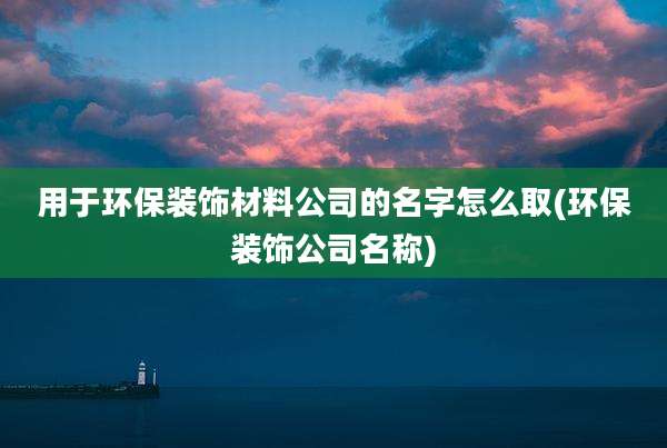 用于环保装饰材料公司的名字怎么取(环保装饰公司名称)