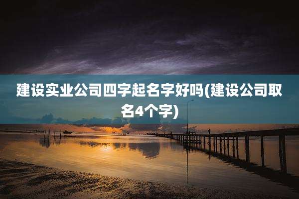 建设实业公司四字起名字好吗(建设公司取名4个字)