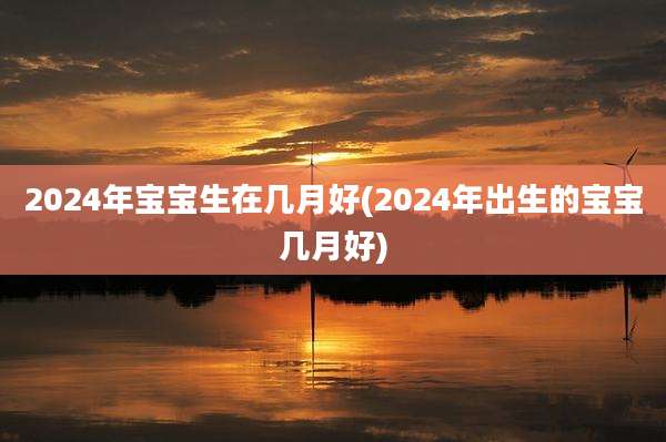 2024年宝宝生在几月好(2024年出生的宝宝几月好)
