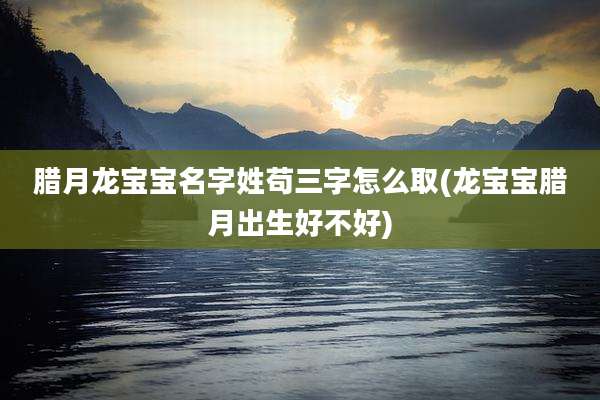 腊月龙宝宝名字姓苟三字怎么取(龙宝宝腊月出生好不好)