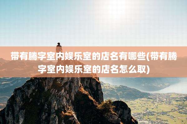 带有腾字室内娱乐室的店名有哪些(带有腾字室内娱乐室的店名怎么取)