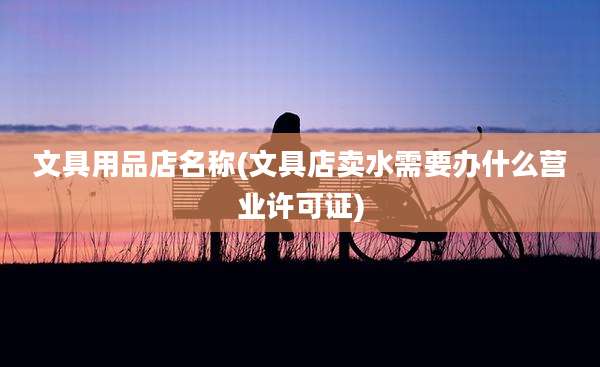 文具用品店名称(文具店卖水需要办什么营业许可证)