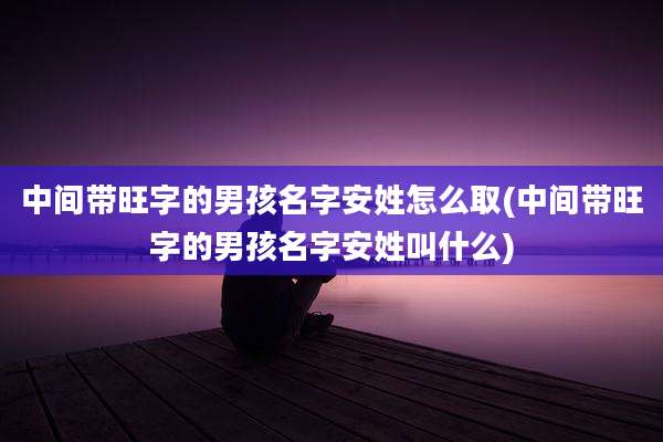 中间带旺字的男孩名字安姓怎么取(中间带旺字的男孩名字安姓叫什么)