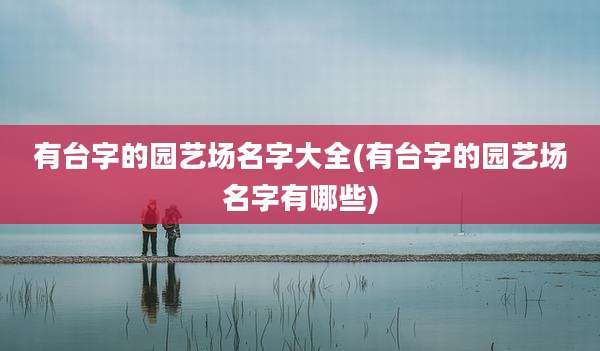 有台字的园艺场名字大全(有台字的园艺场名字有哪些)