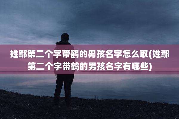 姓鄢第二个字带鹤的男孩名字怎么取(姓鄢第二个字带鹤的男孩名字有哪些)