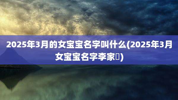 2025年3月的女宝宝名字叫什么(2025年3月女宝宝名字李家枂)
