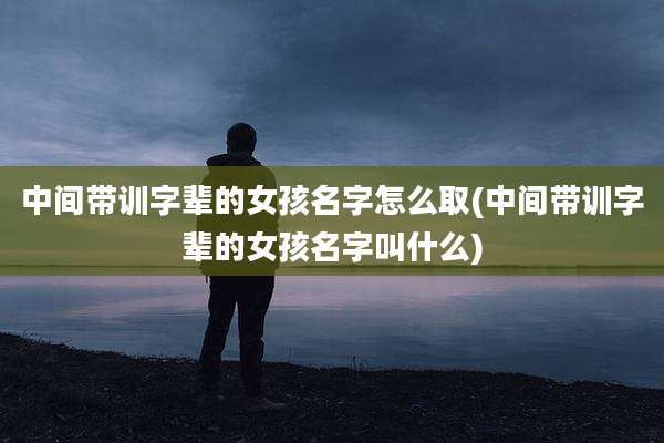 中间带训字辈的女孩名字怎么取(中间带训字辈的女孩名字叫什么)