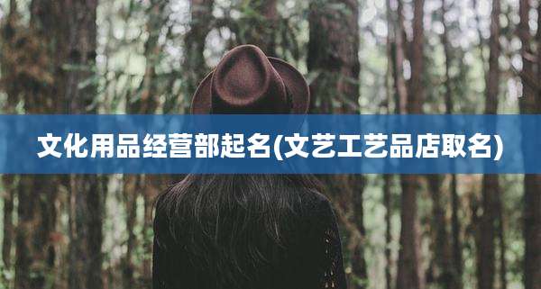 文化用品经营部起名(文艺工艺品店取名)