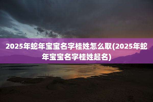 2025年蛇年宝宝名字桂姓怎么取(2025年蛇年宝宝名字桂姓起名)