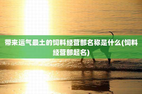 带来运气最土的饲料经营部名称是什么(饲料经营部起名)