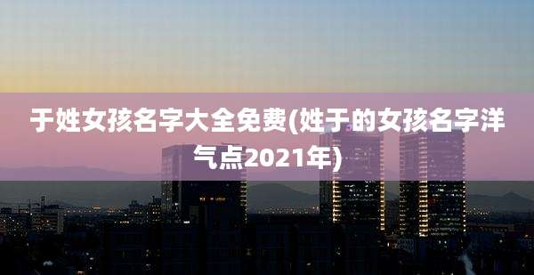 于姓女孩名字大全免费(姓于的女孩名字洋气点2021年)