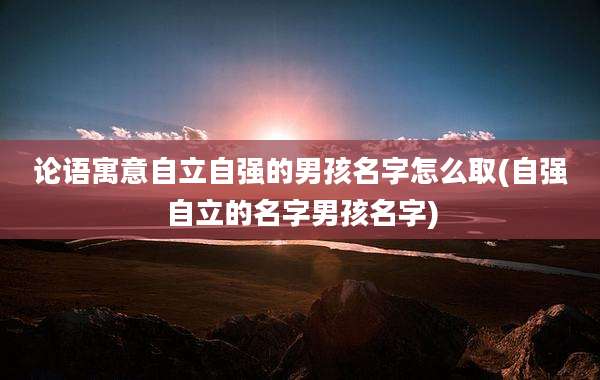 论语寓意自立自强的男孩名字怎么取(自强自立的名字男孩名字)