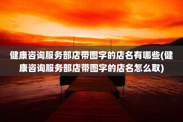 健康咨询服务部店带图字的店名有哪些(健康咨询服务部店带图字的店名怎么取)
