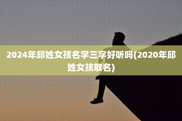 2024年邱姓女孩名字三字好听吗(2020年邱姓女孩取名)