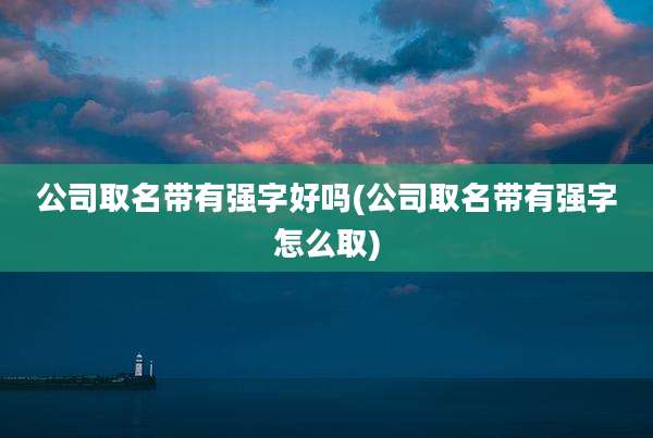 公司取名带有强字好吗(公司取名带有强字怎么取)