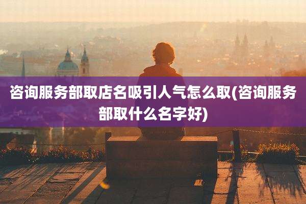 咨询服务部取店名吸引人气怎么取(咨询服务部取什么名字好)