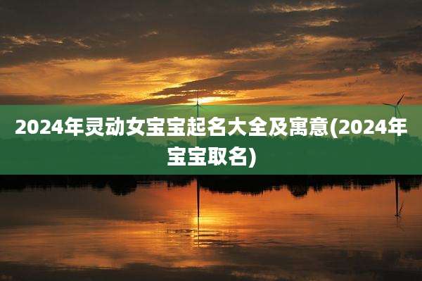 2024年灵动女宝宝起名大全及寓意(2024年宝宝取名)